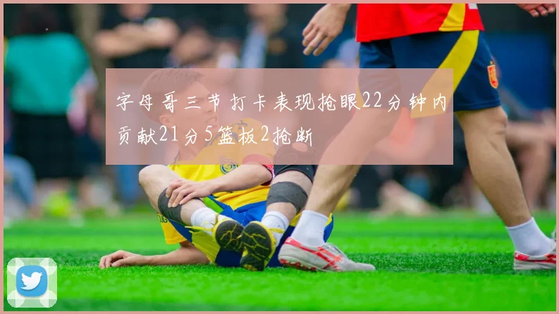 字母哥三节打卡表现抢眼22分钟内贡献21分5篮板2抢断