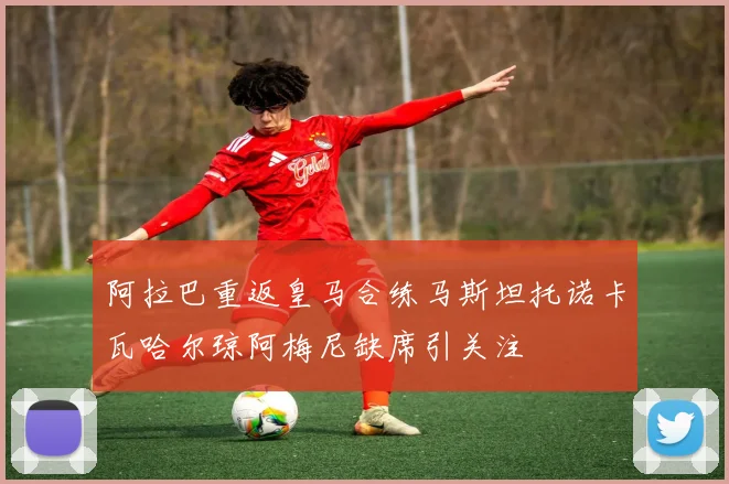 阿拉巴重返皇马合练马斯坦托诺卡瓦哈尔琼阿梅尼缺席引关注