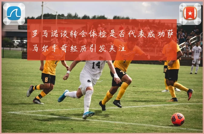 罗马诺谈转会体检是否代表成功萨马尔季奇经历引发关注