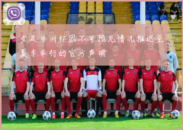 女足非洲杯因不可预见情况推迟至夏季举行的官方声明